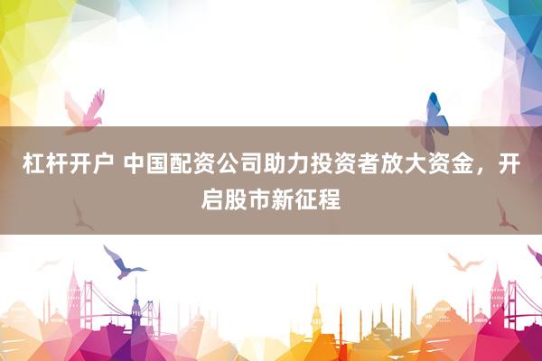 杠桿開戶 中國配資公司助力投資者放大資金，開啟股市新征程