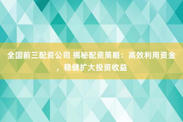 全國前三配資公司 揭秘配資策略：高效利用資金，穩(wěn)健擴(kuò)大投資收益