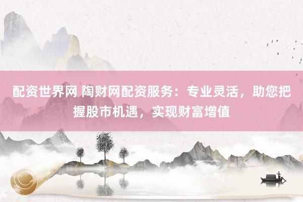 配資世界網(wǎng) 陶財網(wǎng)配資服務：專業(yè)靈活，助您把握股市機遇，實現(xiàn)財富增值