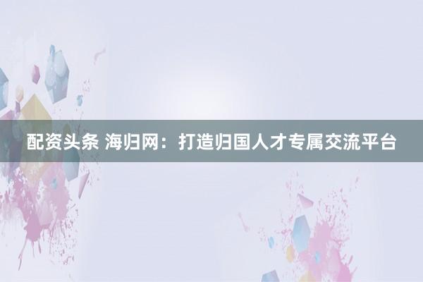 配資頭條 海歸網(wǎng)：打造歸國(guó)人才專(zhuān)屬交流平臺(tái)