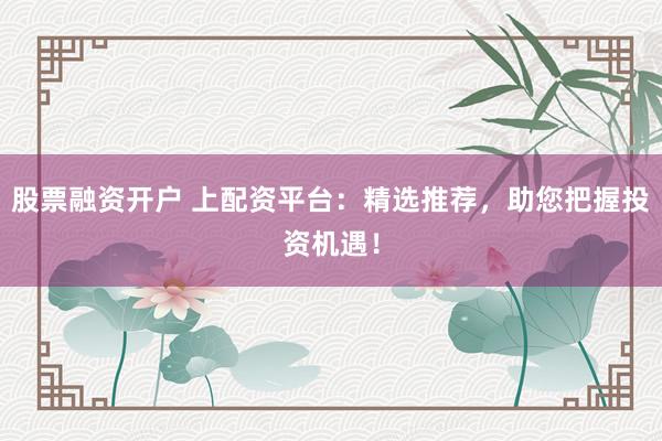 股票融資開戶 上配資平臺：精選推薦，助您把握投資機遇！