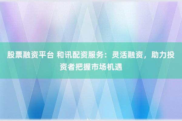 股票融資平臺 和訊配資服務(wù)：靈活融資，助力投資者把握市場機遇