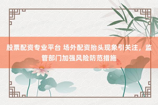 股票配資專業(yè)平臺 場外配資抬頭現(xiàn)象引關注，監(jiān)管部門加強風險防范措施