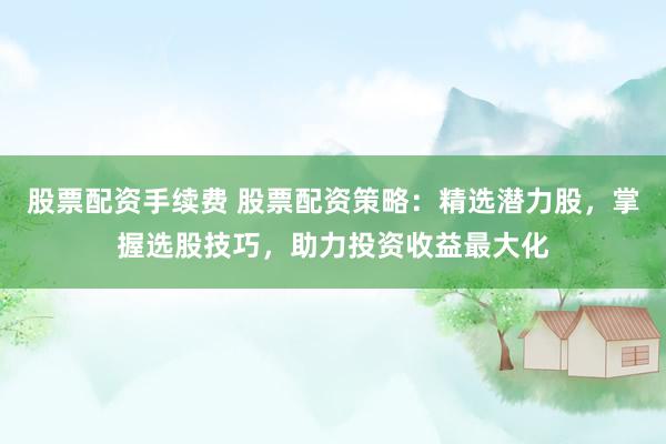 股票配資手續(xù)費(fèi) 股票配資策略：精選潛力股，掌握選股技巧，助力投資收益最大化