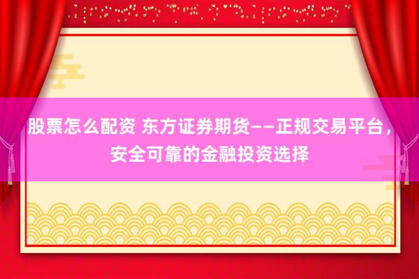 股票怎么配資 東方證券期貨——正規(guī)交易平臺，安全可靠的金融投資選擇