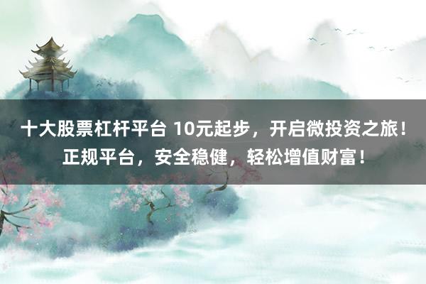 十大股票杠桿平臺 10元起步，開啟微投資之旅！正規(guī)平臺，安全穩(wěn)健，輕松增值財(cái)富！