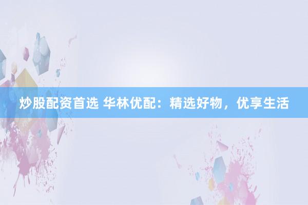 炒股配資首選 華林優(yōu)配：精選好物，優(yōu)享生活