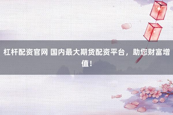 杠桿配資官網(wǎng) 國內(nèi)最大期貨配資平臺，助您財富增值！