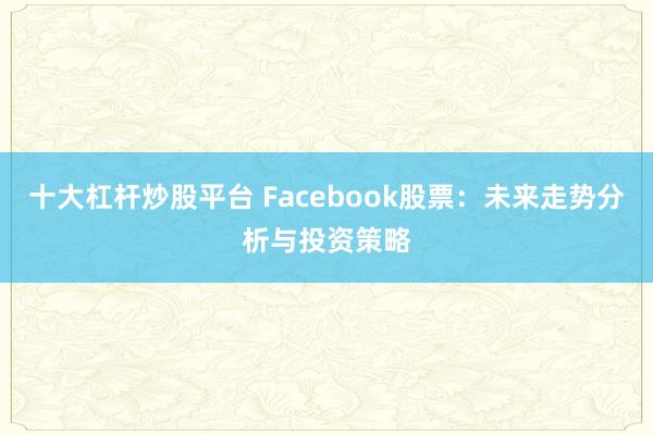 十大杠桿炒股平臺(tái) Facebook股票：未來走勢(shì)分析與投資策略